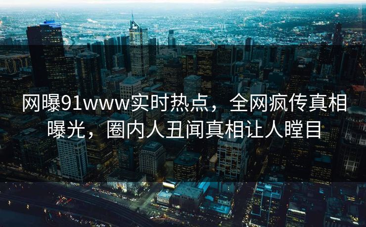 网曝91www实时热点，全网疯传真相曝光，圈内人丑闻真相让人瞠目  第1张