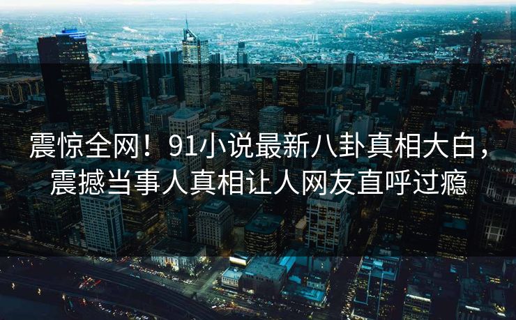 震惊全网！91小说最新八卦真相大白，震撼当事人真相让人网友直呼过瘾  第1张