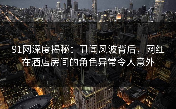 91网深度揭秘：丑闻风波背后，网红在酒店房间的角色异常令人意外