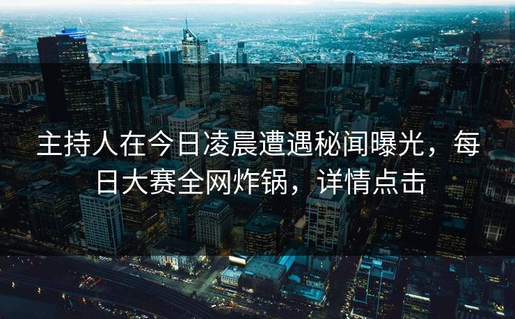 主持人在今日凌晨遭遇秘闻曝光，每日大赛全网炸锅，详情点击
