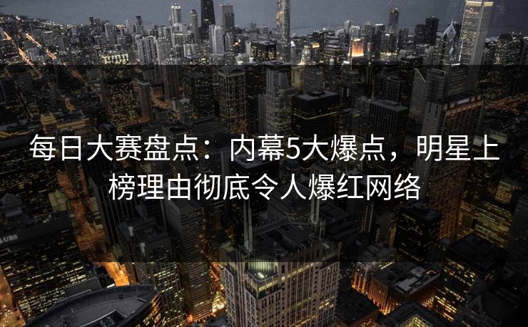 每日大赛盘点：内幕5大爆点，明星上榜理由彻底令人爆红网络