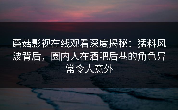 蘑菇影视在线观看深度揭秘：猛料风波背后，圈内人在酒吧后巷的角色异常令人意外