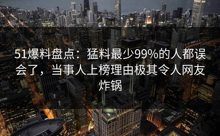 51爆料盘点：猛料最少99%的人都误会了，当事人上榜理由极其令人网友炸锅