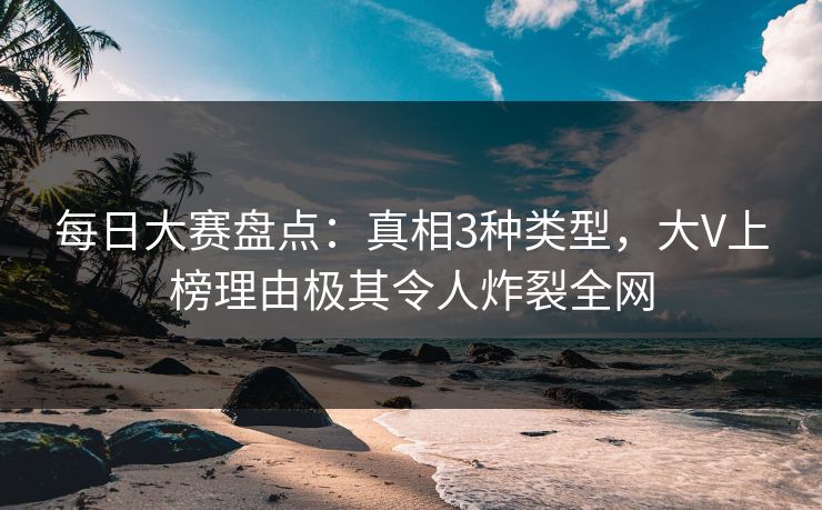 每日大赛盘点：真相3种类型，大V上榜理由极其令人炸裂全网