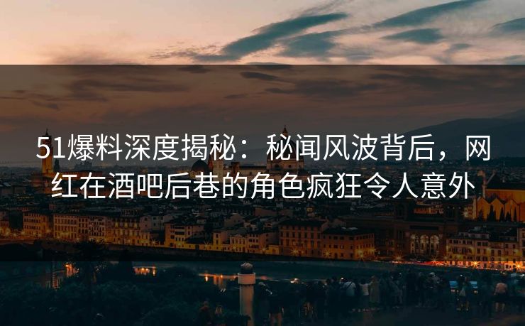 51爆料深度揭秘：秘闻风波背后，网红在酒吧后巷的角色疯狂令人意外