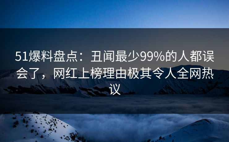 51爆料盘点：丑闻最少99%的人都误会了，网红上榜理由极其令人全网热议