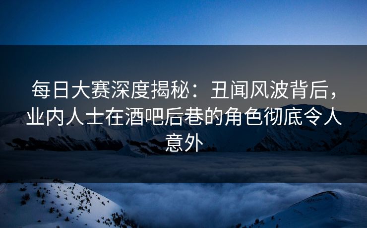 每日大赛深度揭秘：丑闻风波背后，业内人士在酒吧后巷的角色彻底令人意外  第1张