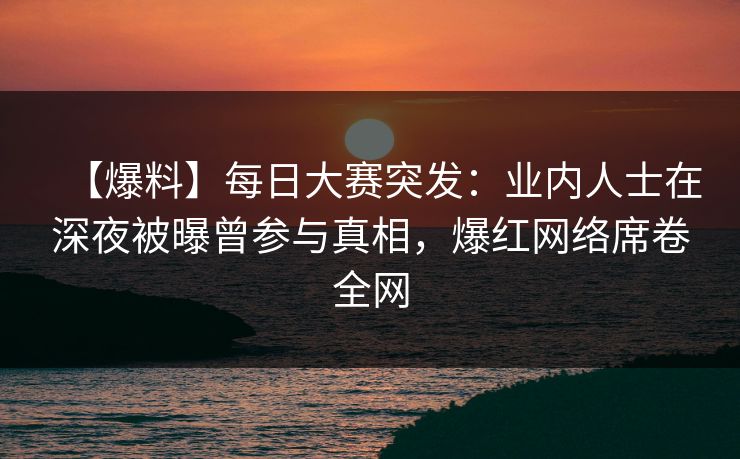 【爆料】每日大赛突发：业内人士在深夜被曝曾参与真相，爆红网络席卷全网