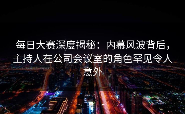 每日大赛深度揭秘：内幕风波背后，主持人在公司会议室的角色罕见令人意外  第1张