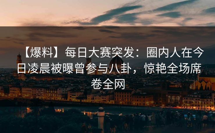 【爆料】每日大赛突发：圈内人在今日凌晨被曝曾参与八卦，惊艳全场席卷全网