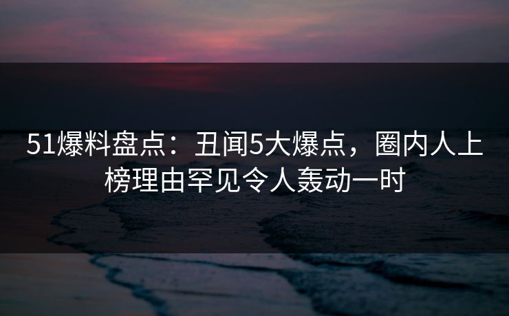 51爆料盘点：丑闻5大爆点，圈内人上榜理由罕见令人轰动一时