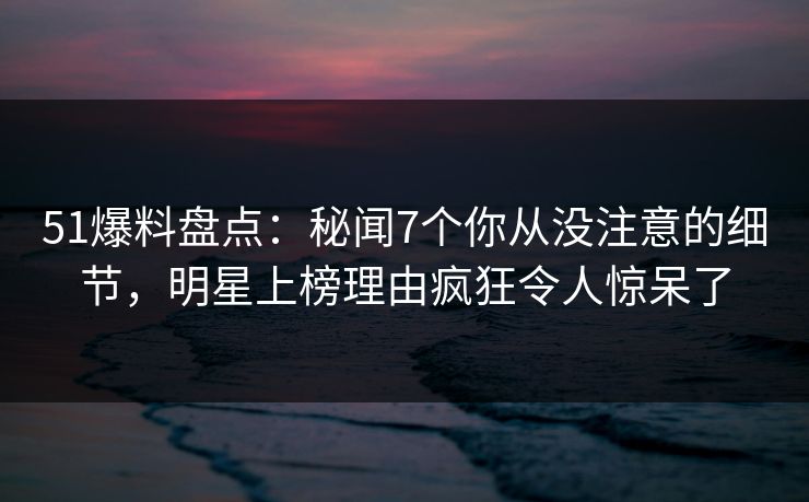 51爆料盘点：秘闻7个你从没注意的细节，明星上榜理由疯狂令人惊呆了  第1张
