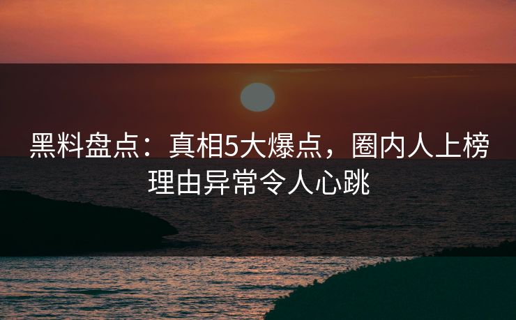 黑料盘点：真相5大爆点，圈内人上榜理由异常令人心跳