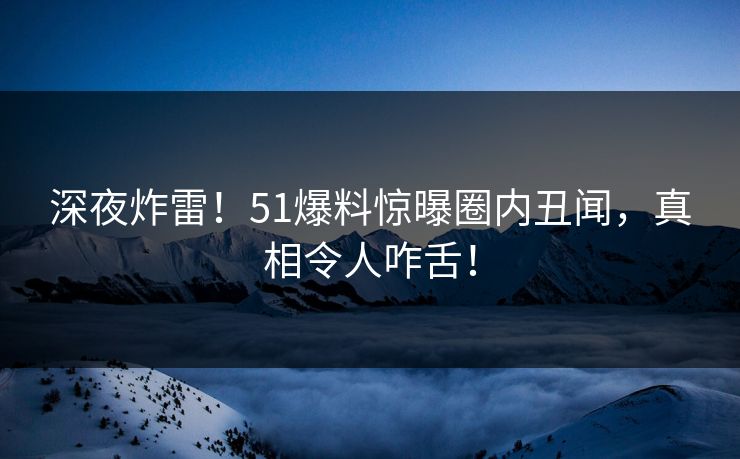 深夜炸雷！51爆料惊曝圈内丑闻，真相令人咋舌！