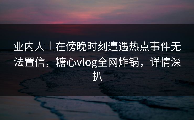 业内人士在傍晚时刻遭遇热点事件无法置信，糖心vlog全网炸锅，详情深扒
