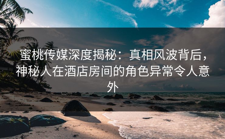 蜜桃传媒深度揭秘：真相风波背后，神秘人在酒店房间的角色异常令人意外