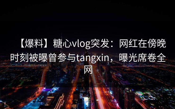 【爆料】糖心vlog突发：网红在傍晚时刻被曝曾参与tangxin，曝光席卷全网