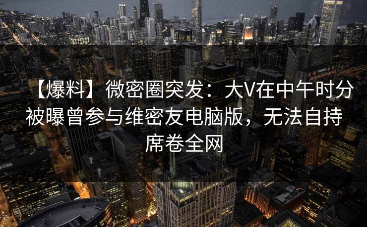 【爆料】微密圈突发:大V在中午时分被曝曾参与维密友电脑版,无法自持席卷全网  第1张 【爆料】微密圈突发:大V在中午时分被曝曾参与维密友电脑版,无法自持席卷全网  第1张