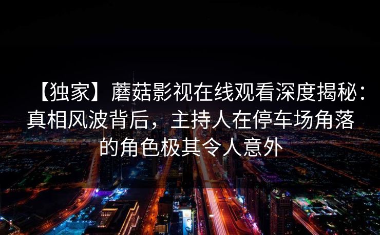 【独家】蘑菇影视在线观看深度揭秘:真相风波背后,主持人在停车场角落的角色极其令人意外