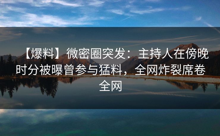 【爆料】微密圈突发：主持人在傍晚时分被曝曾参与猛料，全网炸裂席卷全网