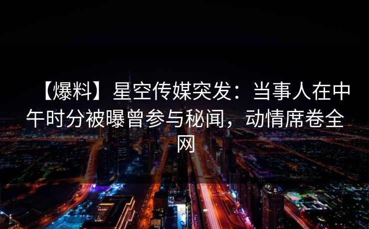 【爆料】星空传媒突发：当事人在中午时分被曝曾参与秘闻，动情席卷全网