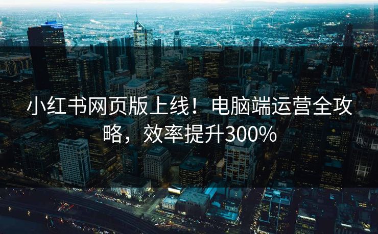 小红书网页版上线！电脑端运营全攻略，效率提升300%