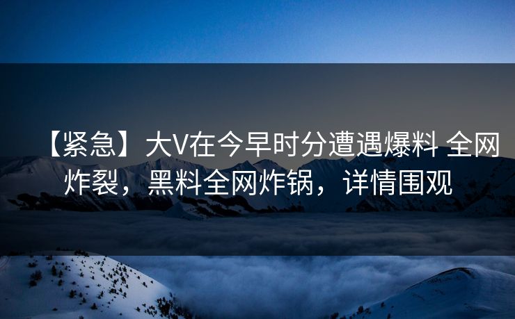 【紧急】大V在今早时分遭遇爆料 全网炸裂,黑料全网炸锅,详情围观