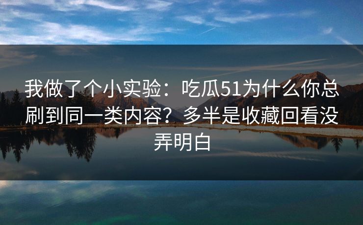 我做了个小实验：吃瓜51为什么你总刷到同一类内容？多半是收藏回看没弄明白