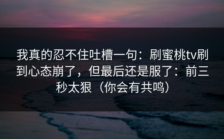 我真的忍不住吐槽一句：刷蜜桃tv刷到心态崩了，但最后还是服了：前三秒太狠（你会有共鸣）