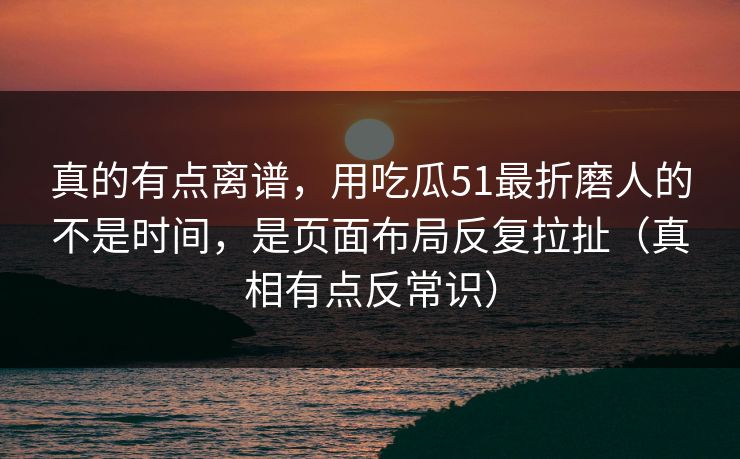 真的有点离谱，用吃瓜51最折磨人的不是时间，是页面布局反复拉扯（真相有点反常识）