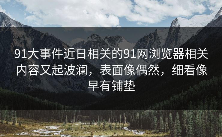 91大事件近日相关的91网浏览器相关内容又起波澜，表面像偶然，细看像早有铺垫